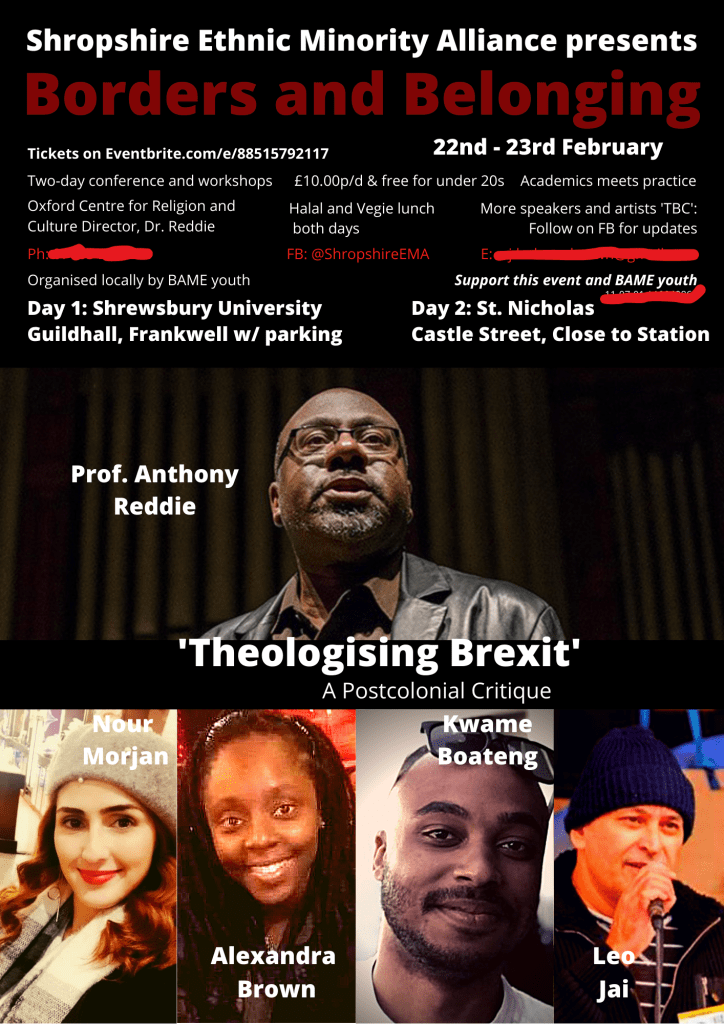 Poster for the Borders X Belonging Conference. Featuring Prof. Anthony Reddie, central and prominent in the design. Prof. Reddie wears his iconic black leather jacket. He has a trimmed beard, glasses, and dark skin. He is lit in such a way as to cast dark shadows and bright highlights. The photo used from a conference that he was speaking at a few years prior. Against the dark background is the white text of his title and name. Underneath him: "'Theologising Brexit': A Postcolonial Critique".

Below that landscape photograph of the keynote speaker are four portrait portraits of four other speakers: Nour Morjan, Alexandra Brown, Kwame Boateng, and Leo Jai (unable to attend). Each photo is of different qualities, but I chose the nicest images I could for the purpose of the poster. There are three smiling faces, their names in white, and Leo is speaking into a microphone.

The title of the poster above the ticketing, location, time, and other details says in white against black background: "Shropshire Ethnic Minority Alliance presents", then in deep red: "Borders and Belonging".

The red lines are a paintbrush tool I used on Canva to hide my personal details which I put on the original poster. At that time SEMA did not have this website that I'm building as I type this, so I used my personal email and phone for our organising.