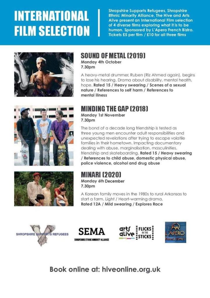 The flyer for the International Film Selection hosted at The Hive. The poster features three stills from the three films:
1. Sound of Metal (2019)
2. Minding the Gap (2018)
3. Minari (2020)
Below those images and their accompanying titles and descriptions to their right (images are on left), we have four logos (going left to right):
1. Shropshire Supports Refugees
2. SEMA
3. Arts Alive/Flicks in the Sticks
4. L'Apero French Bistro

The top of the poster, which is otherwise on a white background, is the sky blue banner which has white text saying "International Film Selection" in a large font, with small font text describing the event.

At the bottom of the page is the link to book: hiveonline.org.uk

The photos are specifically of:
1. Riz Ahmed at a drumset, the main character of 'Sound of Metal'. He is topless and in sharp contrast from a stage light to his top right (he faces us).
2. Three youth, of different ethnic backgrounds, with their skateboards held by the kicks, showing us the underside designs rather than the griptape of their boards -- they aren't looking at us but each other. The film is Minding the Gap. 
3. A Korean family -- dad, mum, grandmother, and two children -- these are the main cast of Minari. The parents stand with their arms on the shoulders of their children. In between them is the grandmother. They seem to be looking at something off-screen. It is the house in rural Arkansas where they have moved, the plot of the film being their adapting and acclimatising to their new home.